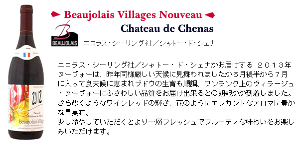 ニコラス・シーリング社/シャトー・ド・シェナがお届けする 2013年
ヌーヴォーは、昨年同様厳しい天候に見舞われましたが6月後半から7月
に入って良天候に恵まれブドウの生育も順調、ワンランク上のヴィラージュ
・ヌーヴォーにふさわしい品質をお届け出来るとの朗報がが到着しました。
きらめくようなワインレッドの輝き、花のようにエレガントなアロマに豊か
な果実味。
少し冷やしていただくとより一層フレッシュでフルーティな味わいをお楽し
みいただけます。